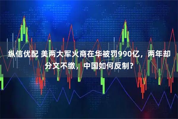纵信优配 美两大军火商在华被罚990亿，两年却分文不缴，中国如何反制？