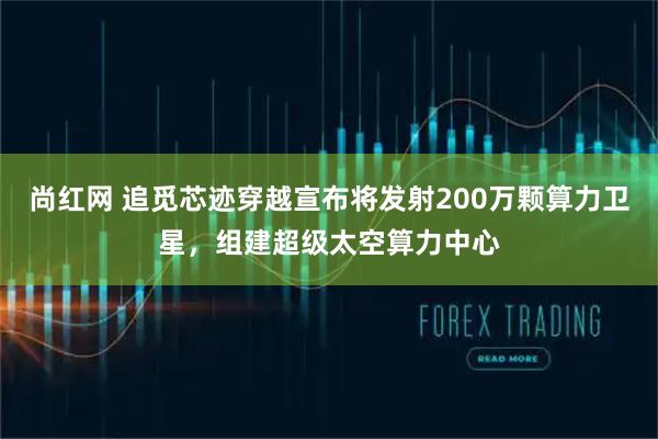 尚红网 追觅芯迹穿越宣布将发射200万颗算力卫星，组建超级太空算力中心