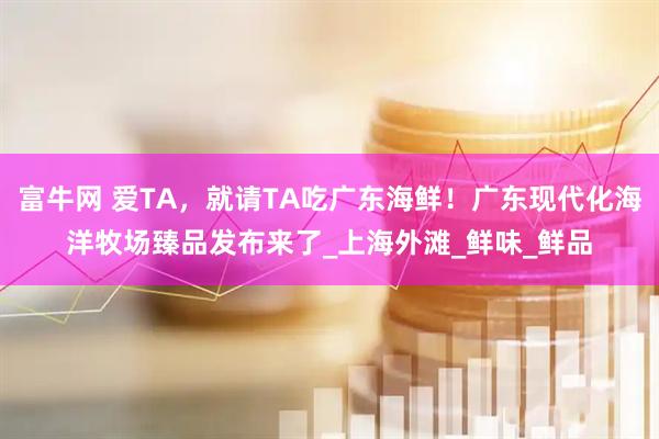 富牛网 爱TA，就请TA吃广东海鲜！广东现代化海洋牧场臻品发布来了_上海外滩_鲜味_鲜品