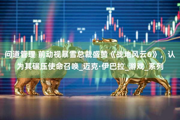 问道管理 前动视暴雪总裁盛赞《战地风云6》，认为其碾压使命召唤_迈克·伊巴拉_游戏_系列