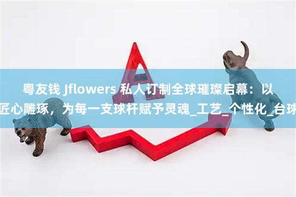 粤友钱 Jflowers 私人订制全球璀璨启幕：以匠心雕琢，为每一支球杆赋予灵魂_工艺_个性化_台球