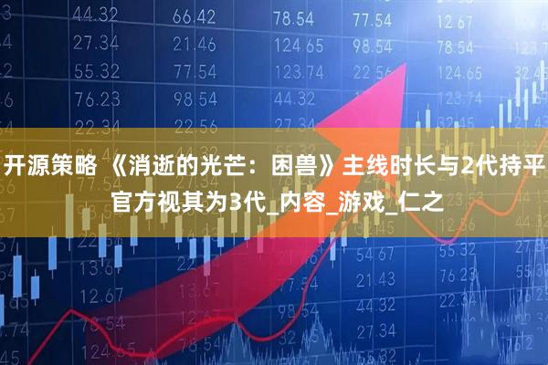 开源策略 《消逝的光芒：困兽》主线时长与2代持平 官方视其为3代_内容_游戏_仁之