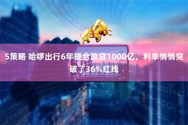 5策略 哈啰出行6年搓合放贷1000亿，利率悄悄突破了36%红线