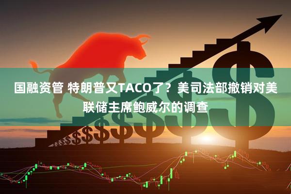 国融资管 特朗普又TACO了？美司法部撤销对美联储主席鲍威尔的调查