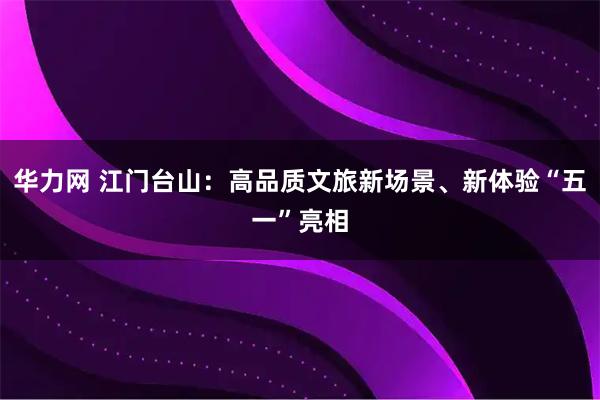 华力网 江门台山：高品质文旅新场景、新体验“五一”亮相