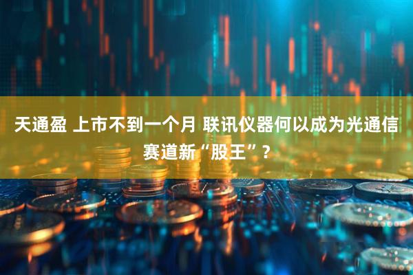 天通盈 上市不到一个月 联讯仪器何以成为光通信赛道新“股王”？