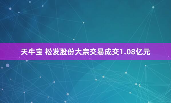 天牛宝 松发股份大宗交易成交1.08亿元