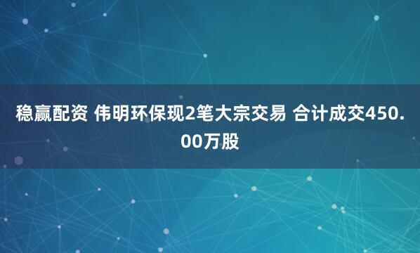 稳赢配资 伟明环保现2笔大宗交易 合计成交450.00万股