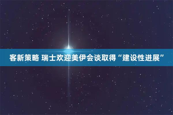 客新策略 瑞士欢迎美伊会谈取得“建设性进展”