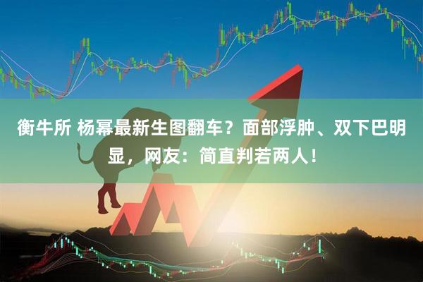 衡牛所 杨幂最新生图翻车？面部浮肿、双下巴明显，网友：简直判若两人！