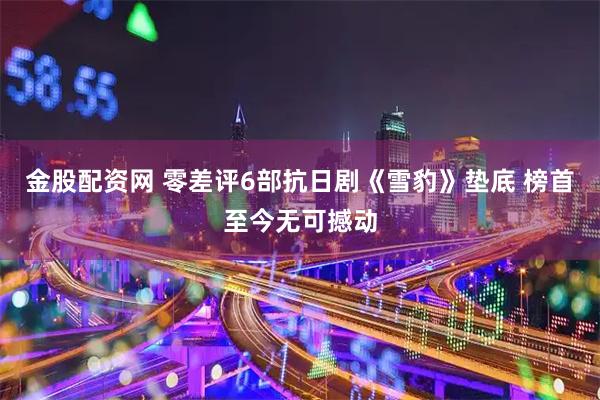 金股配资网 零差评6部抗日剧《雪豹》垫底 榜首至今无可撼动