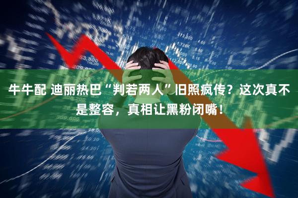 牛牛配 迪丽热巴“判若两人”旧照疯传？这次真不是整容，真相让黑粉闭嘴！