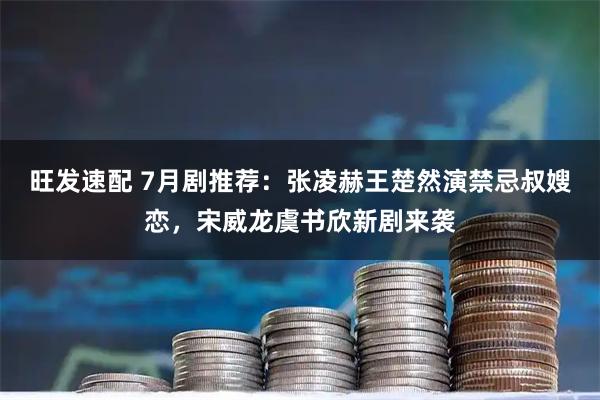 旺发速配 7月剧推荐：张凌赫王楚然演禁忌叔嫂恋，宋威龙虞书欣新剧来袭