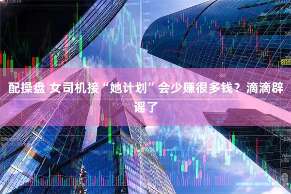配操盘 女司机接“她计划”会少赚很多钱？滴滴辟谣了