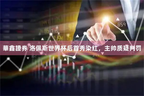 華鑫證券 洛佩斯世界杯后首秀染红，主帅质疑判罚