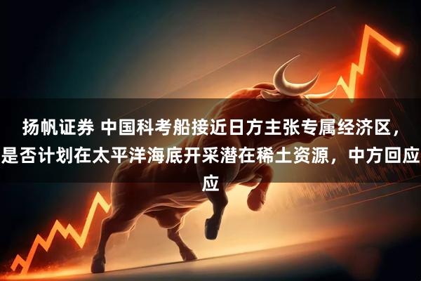 扬帆证券 中国科考船接近日方主张专属经济区，是否计划在太平洋海底开采潜在稀土资源，中方回应